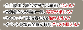 ・全上映後に舞台挨拶で出演者に会える！・出演者たちが場内一周、写真が撮れる！・ハイタッチで出演者たちと触れあえる！・イベント参加者全員が特典グッズを貰える！